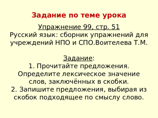 Задание по теме урока Упражнение 99 , стр . 51  Русский язык : сборник упражнений для учреждений НПО и СПО . Воителева Т . М .   Задание :  1 . Прочитайте предложения . Определите лексическое значение слов , заключённых в скобки .  2 . Запишите предложения , выбирая из скобок подходящее по смыслу слово . 