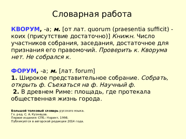 Словарная работа КВОРУМ ,  -а;  м.  [от лат. quorum (praesentia sufficit) - коих (присутствие достаточно)]  Книжн.  Число участников собрания, заседания, достаточное для признания его правомочий.  Проверить к.   Кворума нет.   Не собрался к.   ФОРУМ ,  -а;  м.  [лат. forum]   1.  Широкое представительное собрание.  Собрать, открыть ф.   Съехаться на ф.   Научный ф.    2.  В древнем Риме: площадь, где протекала общественная жизнь города.   Большой толковый словарь  русского языка.  Гл. ред. С. А. Кузнецов.  Первое издание: СПб.: Норинт, 1998.  Публикуется в авторской редакции 2014 года. 