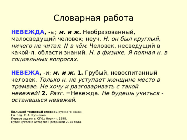Словарная работа НЕВЕЖДА ,  -ы;  м. и ж.  Необразованный, малосведущий человек; неуч.  Н. он был круглый, ничего не читал.   //   в чём.  Человек, несведущий в какой-л. области знаний.  Н. в физике.   Я полная н. в социальных вопросах.   НЕВЕЖА ,  -и;  м. и ж.   1.  Грубый, невоспитанный человек.  Только н. не уступает женщине место в трамвае.   Не хочу и разговаривать с такой невежей!   2.   Разг.  =Невежда.  Не будешь учиться - останешься невежей.   Большой толковый словарь  русского языка.  Гл. ред. С. А. Кузнецов.  Первое издание: СПб.: Норинт, 1998.  Публикуется в авторской редакции 2014 года. 