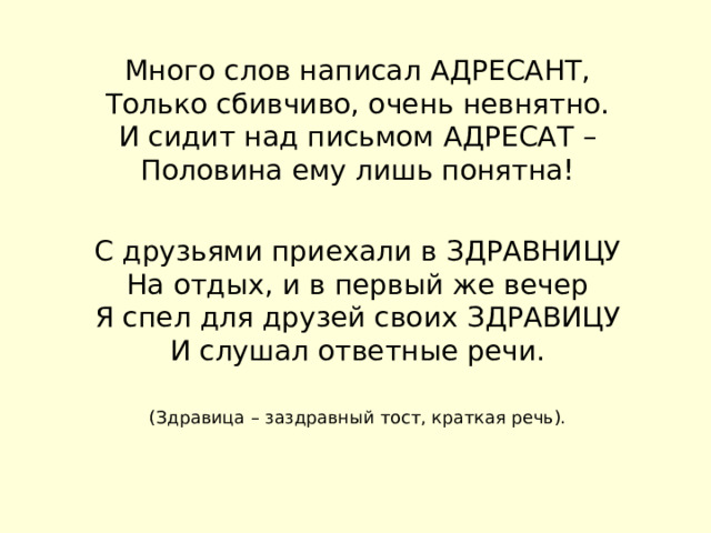 Много слов написал АДРЕСАНТ,  Только сбивчиво, очень невнятно.  И сидит над письмом АДРЕСАТ –  Половина ему лишь понятна! С друзьями приехали в ЗДРАВНИЦУ  На отдых, и в первый же вечер  Я спел для друзей своих ЗДРАВИЦУ  И слушал ответные речи.   (Здравица – заздравный тост, краткая речь).    