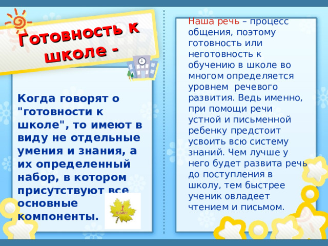 Готовность к школе - Наша речь – процесс общения, поэтому готовность или неготовность к обучению в школе во многом определяется уровнем речевого развития. Ведь именно, при помощи речи устной и письменной ребенку предстоит усвоить всю систему знаний. Чем лучше у него будет развита речь до поступления в школу, тем быстрее ученик овладеет чтением и письмом. Когда говорят о 