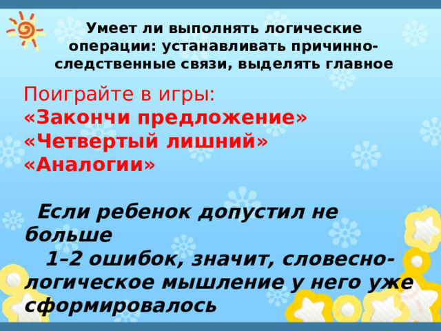 Умеет ли выполнять логические операции: устанавливать причинно-следственные связи, выделять главное Поиграйте в игры: «Закончи предложение» «Четвертый лишний»  «Аналогии»  Если ребенок допустил не больше  1–2 ошибок, значит, словесно-логическое мышление у него уже сформировалось 