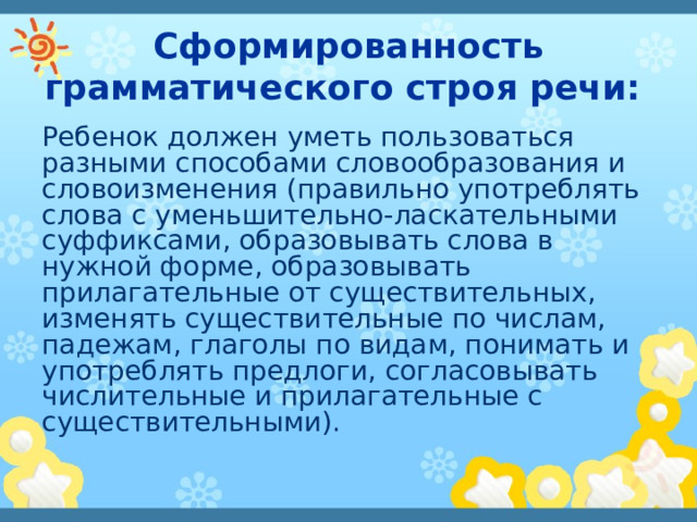 Сформированность грамматического строя речи: Ребенок должен уметь пользоваться разными способами словообразования и словоизменения (правильно употреблять слова с уменьшительно-ласкательными суффиксами, образовывать слова в нужной форме, образовывать прилагательные от существительных, изменять существительные по числам, падежам, глаголы по видам, понимать и употреблять предлоги, согласовывать числительные и прилагательные с существительными). 