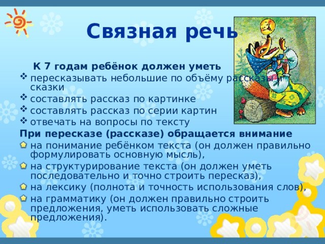 Связная речь  К 7 годам ребёнок должен уметь пересказывать небольшие по объёму рассказы и сказки составлять рассказ по картинке составлять рассказ по серии картин отвечать на вопросы по тексту При пересказе (рассказе) обращается внимание на понимание ребёнком текста (он должен правильно формулировать основную мысль), на структурирование текста (он должен уметь последовательно и точно строить пересказ), на лексику (полнота и точность использования слов), на грамматику (он должен правильно строить предложения, уметь использовать сложные предложения). 