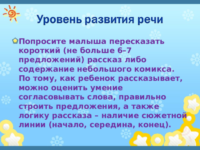 Попросите малыша пересказать короткий (не больше 6–7 предложений) рассказ либо содержание небольшого комикса. По тому, как ребенок рассказывает, можно оценить умение согласовывать слова, правильно строить предложения, а также логику рассказа – наличие сюжетной линии (начало, середина, конец). 
