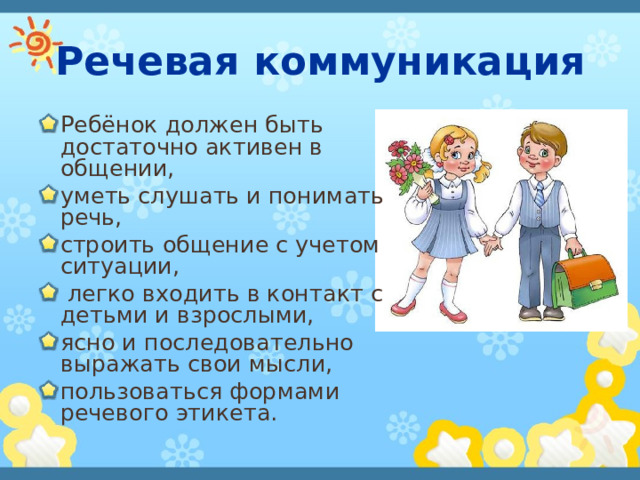 Речевая коммуникация Ребёнок должен быть достаточно активен в общении, уметь слушать и понимать речь, строить общение с учетом ситуации,  легко входить в контакт с детьми и взрослыми, ясно и последовательно выражать свои мысли, пользоваться формами речевого этикета.  