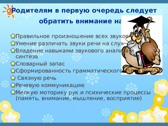 Родителям в первую очередь следует обратить внимание на:  Правильное произношение всех звуков Умение различать звуки речи на слух Владение навыками звукового анализа и синтеза Словарный запас Сформированность грамматического строя речи  Связную речь Речевую коммуникацию Мелкую моторику рук и психические процессы (память, внимание, мышление, восприятие)  