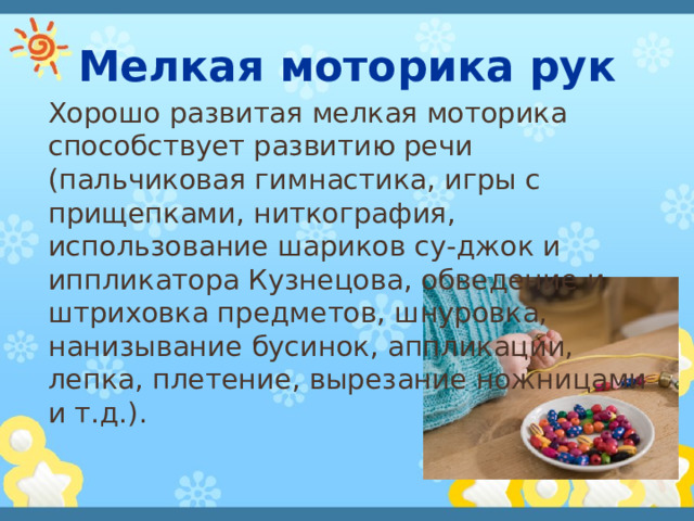Мелкая моторика рук Хорошо развитая мелкая моторика способствует развитию речи (пальчиковая гимнастика, игры с прищепками, ниткография, использование шариков су-джок и иппликатора Кузнецова, обведение и штриховка предметов, шнуровка, нанизывание бусинок, аппликации, лепка, плетение, вырезание ножницами и т.д.). 
