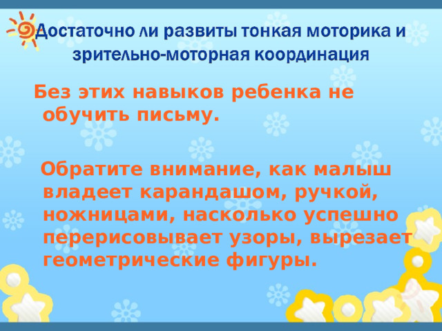  Без этих навыков ребенка не обучить письму.   Обратите внимание, как малыш владеет карандашом, ручкой, ножницами, насколько успешно перерисовывает узоры, вырезает геометрические фигуры. 