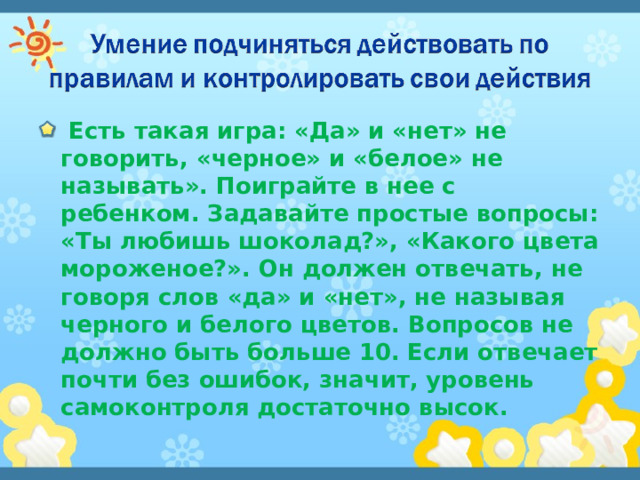  Есть такая игра: «Да» и «нет» не говорить, «черное» и «белое» не называть». Поиграйте в нее с ребенком. Задавайте простые вопросы: «Ты любишь шоколад?», «Какого цвета мороженое?». Он должен отвечать, не говоря слов «да» и «нет», не называя черного и белого цветов. Вопросов не должно быть больше 10. Если отвечает почти без ошибок, значит, уровень самоконтроля достаточно высок. 