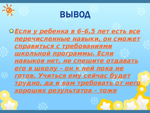 Если у ребенка в 6–6,5 лет есть все перечисленные навыки, он сможет справиться с требованиями школьной программы. Если навыков нет, не спешите отдавать его в школу – он к ней пока не готов. Учиться ему сейчас будет трудно, да и вам требовать от него хороших результатов – тоже  