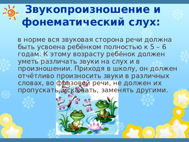  Звукопроизношение и фонематический слух:  в норме вся звуковая сторона речи должна быть усвоена ребёнком полностью к 5 – 6 годам. К этому возрасту ребёнок должен уметь различать звуки на слух и в произношении. Приходя в школу, он должен отчётливо произносить звуки в различных словах, во фразовой речи, не должен их пропускать, искажать, заменять другими. 