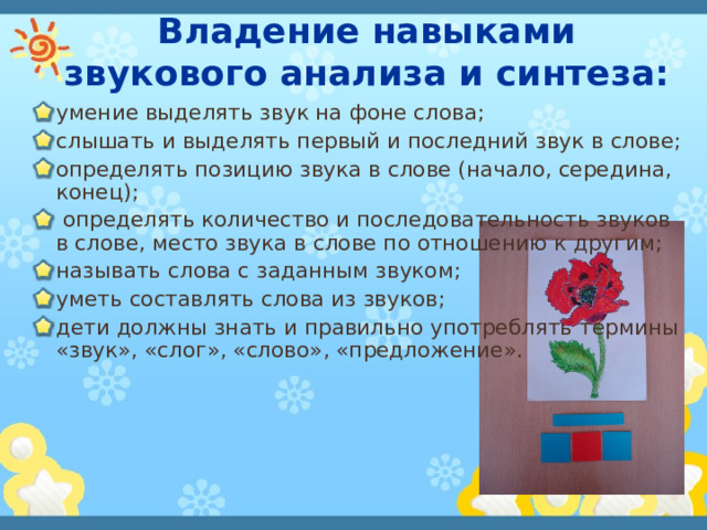 Владение навыками звукового анализа и синтеза: умение выделять звук на фоне слова; слышать и выделять первый и последний звук в слове; определять позицию звука в слове (начало, середина, конец);  определять количество и последовательность звуков в слове, место звука в слове по отношению к другим; называть слова с заданным звуком; уметь составлять слова из звуков; дети должны знать и правильно употреблять термины «звук», «слог», «слово», «предложение». 