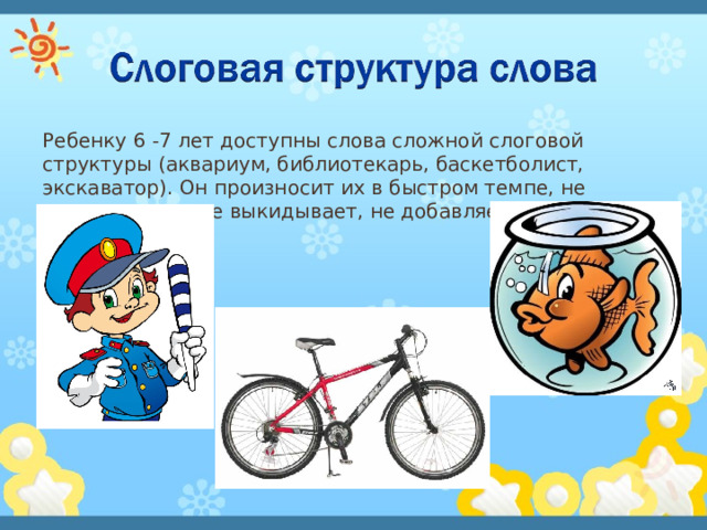 Ребенку 6 -7 лет доступны слова сложной слоговой структуры (аквариум, библиотекарь, баскетболист, экскаватор). Он произносит их в быстром темпе, не переставляет, не выкидывает, не добавляет звуки и слоги. 