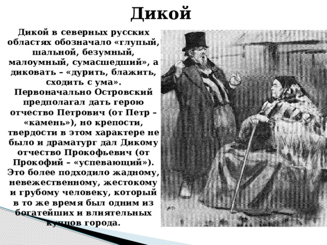 Дикой  Дикой в северных русских областях обозначало «глупый, шальной, безумный, малоумный, сумасшедший», а диковать – «дурить, блажить, сходить с ума». Первоначально Островский предполагал дать герою отчество Петрович (от Петр – «камень»), но крепости, твердости в этом характере не было и драматург дал Дикому отчество Прокофьевич (от Прокофий – «успевающий»). Это более подходило жадному, невежественному, жестокому и грубому человеку, который в то же время был одним из богатейших и влиятельных купцов города. 
