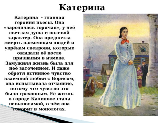 Катерина Катерина  - главная героиня пьесы. Она «зародилась горячая», у неё светлая душа и волевой характер. Она предпочла смерть насмешкам людей и упрёкам свекрови, которые ожидали её после признания в измене. Замужняя жизнь была для неё заточением. И даже обретя истинное чувство взаимной любви с Борисом, она испытывала отчаяние, потому что чувство это было греховным. Её жизнь в городе Калинове стала невыносимой, о чём она говорит в монологах.    