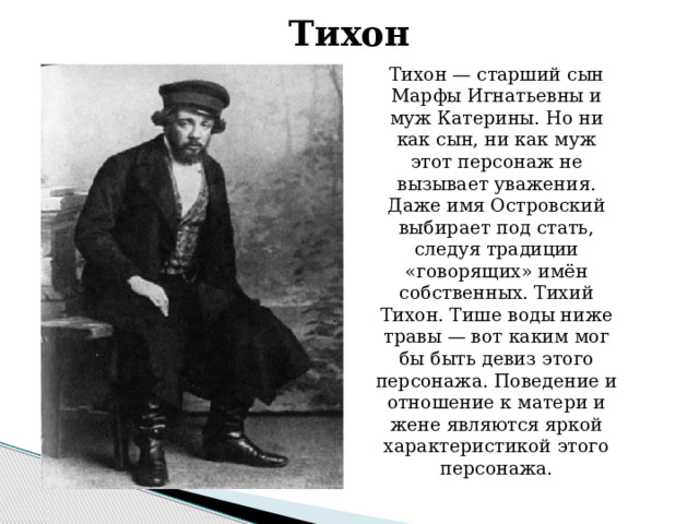 Тихон Тихон — старший сын Марфы Игнатьевны и муж Катерины. Но ни как сын, ни как муж этот персонаж не вызывает уважения. Даже имя Островский выбирает под стать, следуя традиции «говорящих» имён собственных. Тихий Тихон. Тише воды ниже травы — вот каким мог бы быть девиз этого персонажа. Поведение и отношение к матери и жене являются яркой характеристикой этого персонажа.    