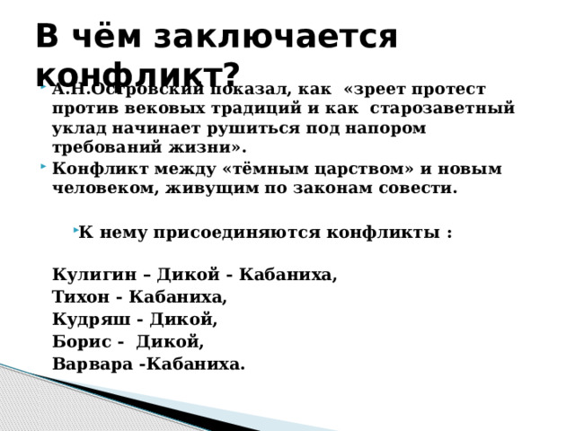В чём заключается конфликт? А.Н.Островский показал, как «зреет протест против вековых традиций и как старозаветный уклад начинает рушиться под напором требований жизни». Конфликт между «тёмным царством» и новым человеком, живущим по законам совести. К нему присоединяются конфликты :  Кулигин – Дикой - Кабаниха, Тихон - Кабаниха, Кудряш - Дикой, Борис - Дикой, Варвара -Кабаниха.  