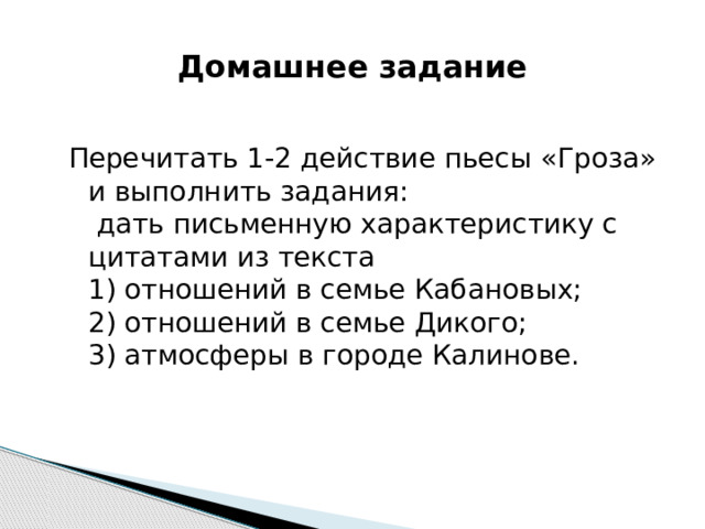 Домашнее задание Перечитать 1-2 действие пьесы «Гроза» и выполнить задания:  дать письменную характеристику с цитатами из текста  1) отношений в семье Кабановых;  2) отношений в семье Дикого;  3) атмосферы в городе Калинове. 