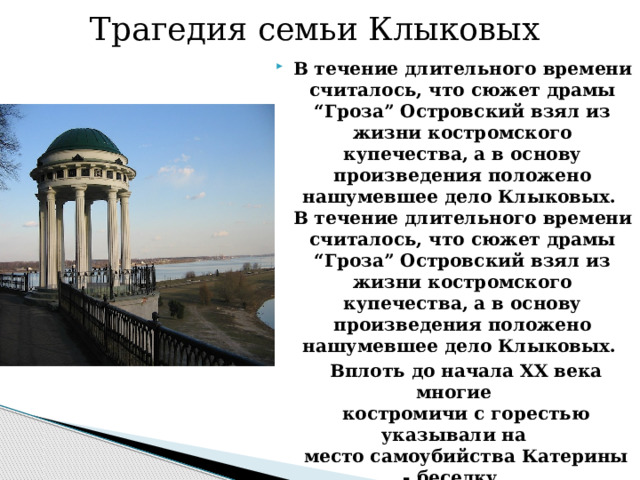 Трагедия семьи Клыковых В течение длительного времени считалось, что сюжет драмы “Гроза” Островский взял из жизни костромского купечества, а в основу произведения положено нашумевшее дело Клыковых.  В течение длительного времени считалось, что сюжет драмы “Гроза” Островский взял из жизни костромского купечества, а в основу произведения положено нашумевшее дело Клыковых.  Вплоть до начала XX века многие  костромичи с горестью указывали на  место самоубийства Катерины - беседку  в конце маленького бульварчика, в те  годы буквально нависавшую над Волгой.  Указывали и на дом, где она жила. 