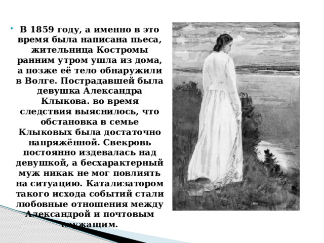 В 1859 году, а именно в это время была написана пьеса, жительница Костромы ранним утром ушла из дома, а позже её тело обнаружили в Волге. Пострадавшей была девушка Александра Клыкова. во время следствия выяснилось, что обстановка в семье Клыковых была достаточно напряжённой. Свекровь постоянно издевалась над девушкой, а бесхарактерный муж никак не мог повлиять на ситуацию. Катализатором такого исхода событий стали любовные отношения между Александрой и почтовым служащим.    