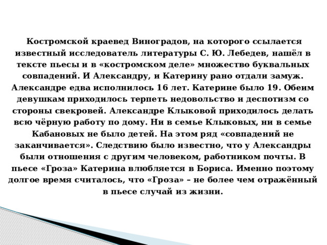  Костромской краевед Виноградов, на которого ссылается известный исследователь литературы С. Ю. Лебедев, нашёл в тексте пьесы и в «костромском деле» множество буквальных совпадений. И Александру, и Катерину рано отдали замуж. Александре едва исполнилось 16 лет. Катерине было 19. Обеим девушкам приходилось терпеть недовольство и деспотизм со стороны свекровей. Александре Клыковой приходилось делать всю чёрную работу по дому. Ни в семье Клыковых, ни в семье Кабановых не было детей. На этом ряд «совпадений не заканчивается». Следствию было известно, что у Александры были отношения с другим человеком, работником почты. В пьесе «Гроза» Катерина влюбляется в Бориса. Именно поэтому долгое время считалось, что «Гроза» – не более чем отражённый в пьесе случай из жизни.     