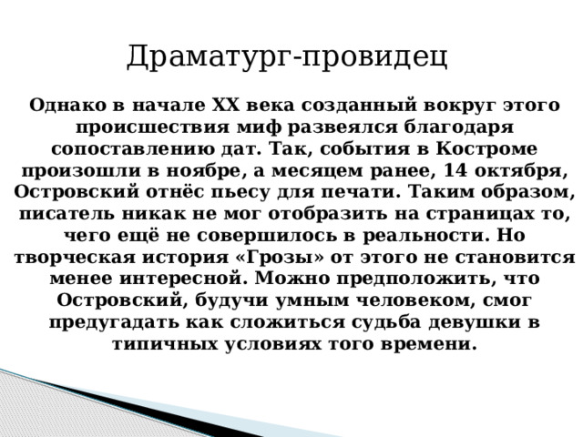 Драматург-провидец Однако в начале ХХ века созданный вокруг этого происшествия миф развеялся благодаря сопоставлению дат. Так, события в Костроме произошли в ноябре, а месяцем ранее, 14 октября, Островский отнёс пьесу для печати. Таким образом, писатель никак не мог отобразить на страницах то, чего ещё не совершилось в реальности. Но творческая история «Грозы» от этого не становится менее интересной. Можно предположить, что Островский, будучи умным человеком, смог предугадать как сложиться судьба девушки в типичных условиях того времени.    