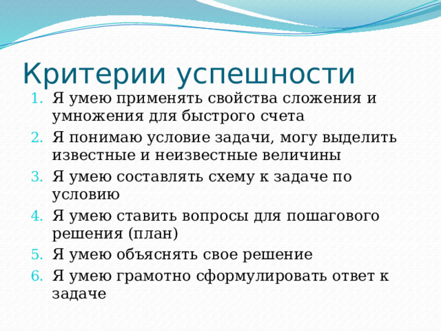 Критерии успешности Я умею применять свойства сложения и умножения для быстрого счета Я понимаю условие задачи, могу выделить известные и неизвестные величины Я умею составлять схему к задаче по условию Я умею ставить вопросы для пошагового решения (план) Я умею объяснять свое решение Я умею грамотно сформулировать ответ к задаче 