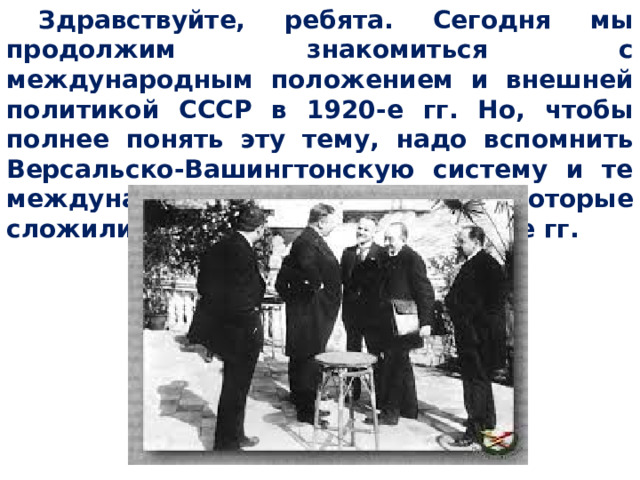 Здравствуйте, ребята. Сегодня мы продолжим знакомиться с международным положением и внешней политикой СССР в 1920-е гг. Но, чтобы полнее понять эту тему, надо вспомнить Версальско-Вашингтонскую систему и те международные отношения, которые сложились в Европе и мире в 1920-е гг. 