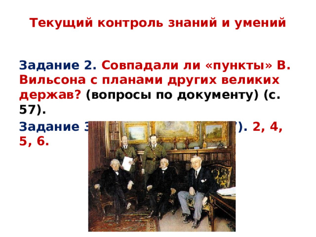 Текущий контроль знаний и умений   Задание 2. Совпадали ли «пункты» В. Вильсона с планами других великих держав? (вопросы по документу) (с. 57). Задание 3. ВОПРОСЫ (с. 56-57). 2, 4, 5, 6. 