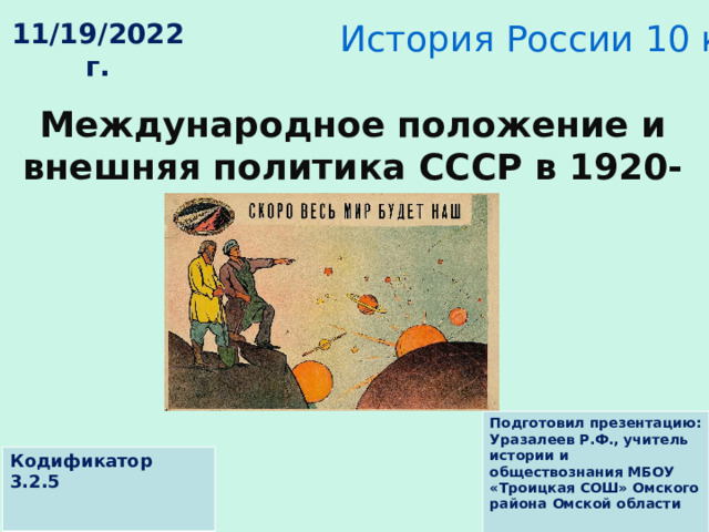 История России 10 класс 11/19/2022 г. Международное положение и внешняя политика СССР в 1920-е гг. Подготовил презентацию: Уразалеев Р.Ф., учитель истории и обществознания МБОУ «Троицкая СОШ» Омского района Омской области Кодификатор 3.2.5 