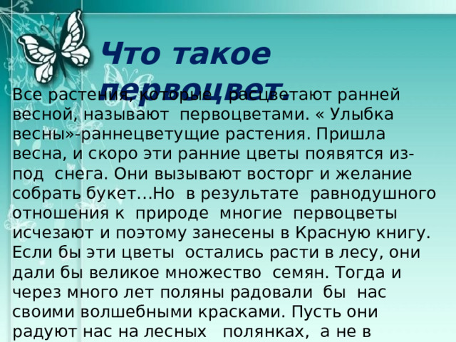 Что такое первоцвет. Все растения, которые расцветают ранней весной, называют первоцветами. « Улыбка весны»-раннецветущие растения. Пришла весна, и скоро эти ранние цветы появятся из- под снега. Они вызывают восторг и желание собрать букет…Но в результате равнодушного отношения к природе многие первоцветы исчезают и поэтому занесены в Красную книгу. Если бы эти цветы остались расти в лесу, они дали бы великое множество семян. Тогда и через много лет поляны радовали бы нас своими волшебными красками. Пусть они радуют нас на лесных полянках, а не в увядающих букетах. Сохраним подснежники вместе! И первые не станут последними… 