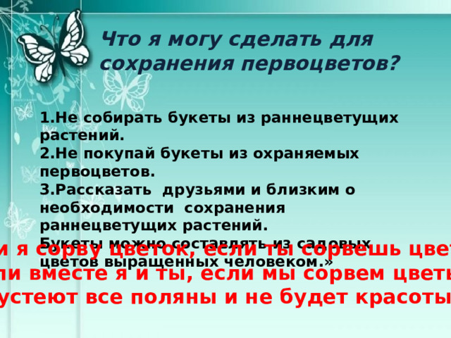 Что я могу сделать для сохранения первоцветов? 1.Не собирать букеты из раннецветущих растений. 2.Не покупай букеты из охраняемых первоцветов. 3.Рассказать друзьями и близким о необходимости сохранения раннецветущих растений. Букеты можно составлять из садовых цветов выращенных человеком.» «Если я сорву цветок, если ты сорвешь цветок, Если вместе я и ты, если мы сорвем цветы, Опустеют все поляны и не будет красоты.» 