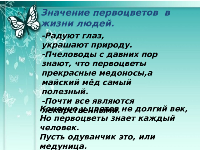 Значение первоцветов в жизни людей. -Радуют глаз, украшают природу. -Пчеловоды с давних пор знают, что первоцветы прекрасные медоносы,а майский мёд самый полезный. -Почти все являются лекарственными. Конечно у цветов не долгий век, Но первоцветы знает каждый человек. Пусть одуванчик это, или медуница. Они цветут, от них светлеют наши лица. 