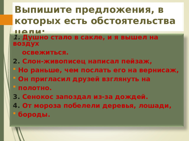 Выпишите предложения, в которых есть обстоятельства цели: 1. Душно стало в сакле, и я вышел на воздух  освежиться. 2. Слон-живописец написал пейзаж,  Но раньше, чем послать его на вернисаж,  Он пригласил друзей взглянуть на  полотно. 3. Сенокос запоздал из-за дождей. 4. От мороза побелели деревья, лошади,  бороды.  