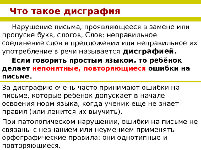 Что такое дисграфия Нарушение письма, проявляющееся в замене или пропуске букв, слогов, Слов; неправильное соединение слов в предложении или неправильное их употребление в речи называется  дисграфией. Если говорить простым языком, то ребёнок делает непонятные, повторяющиеся ошибки на письме.  За дисграфию очень часто принимают ошибки на письме, которые ребёнок допускает в начале освоения норм языка, когда ученик еще не знает правил (или ленится их выучить). При патологическом нарушении, ошибки на письме не связаны с незнанием или неумением применять орфографические правила: они однотипные и повторяющиеся.  