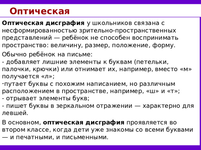 Оптическая Оптическая дисграфия у школьников  связана с несформированностью зрительно-пространственных представлений — ребёнок не способен воспринимать пространство: величину, размер, положение, форму. Обычно ребёнок на письме: - добавляет лишние элементы к буквам (петельки, палочки, крючки) или отнимает их, например, вместо «м» получается «л»; путает буквы с похожим написанием, но различным расположением в пространстве, например, «ш» и «т»; - отрывает элементы букв; - пишет буквы в зеркальном отражении — характерно для левшей. В основном, оптическая дисграфия проявляется во втором классе, когда дети уже знакомы со всеми буквами — и печатными, и письменными. 