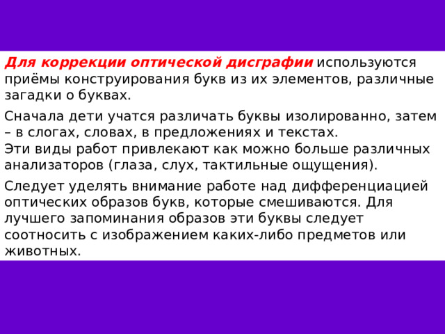 Для коррекции оптической дисграфии используются приёмы конструирования букв из их элементов, различные загадки о буквах. Сначала дети учатся различать буквы изолированно, затем – в слогах, словах, в предложениях и текстах. Эти виды работ привлекают как можно больше различных анализаторов (глаза, слух, тактильные ощущения). Следует уделять внимание работе над дифференциацией оптических образов букв, которые смешиваются. Для лучшего запоминания образов эти буквы следует соотносить с изображением каких-либо предметов или животных. 