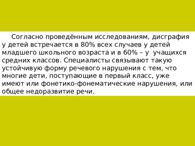Согласно проведённым исследованиям, дисграфия у детей встречается в 80% всех случаев у детей младшего школьного возраста и в 60% – у учащихся средних классов. Специалисты связывают такую устойчивую форму речевого нарушения с тем, что многие дети, поступающие в первый класс, уже имеют или фонетико-фонематические нарушения, или общее недоразвитие речи. 