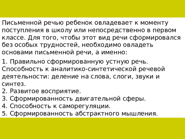 Письменной речью ребенок овладевает к моменту поступления в школу или непосредственно в первом классе. Для того, чтобы этот вид речи сформировался без особых трудностей, необходимо овладеть основами письменной речи, а именно: 1. Правильно сформированную устную речь. Способность к аналитико-синтетической речевой деятельности: деление на слова, слоги, звуки и синтез. 2. Развитое восприятие. 3. Сформированность двигательной сферы. 4. Способность к саморегуляции. 5. Сформированность абстрактного мышления. 