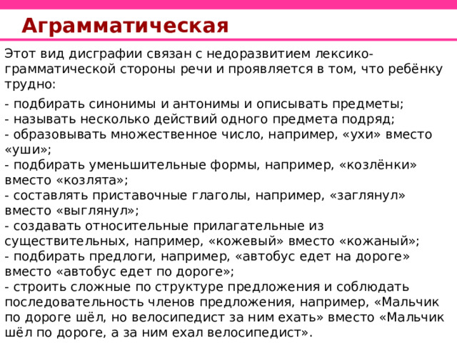 Аграмматическая Этот вид дисграфии связан с недоразвитием лексико-грамматической стороны речи и проявляется в том, что ребёнку трудно: - подбирать синонимы и антонимы и описывать предметы; - называть несколько действий одного предмета подряд; - образовывать множественное число, например, «ухи» вместо «уши»; - подбирать уменьшительные формы, например, «козлёнки» вместо «козлята»; - составлять приставочные глаголы, например, «заглянул» вместо «выглянул»; - создавать относительные прилагательные из существительных, например, «кожевый» вместо «кожаный»; - подбирать предлоги, например, «автобус едет на дороге» вместо «автобус едет по дороге»; - строить сложные по структуре предложения и соблюдать последовательность членов предложения, например, «Мальчик по дороге шёл, но велосипедист за ним ехать» вместо «Мальчик шёл по дороге, а за ним ехал велосипедист».  