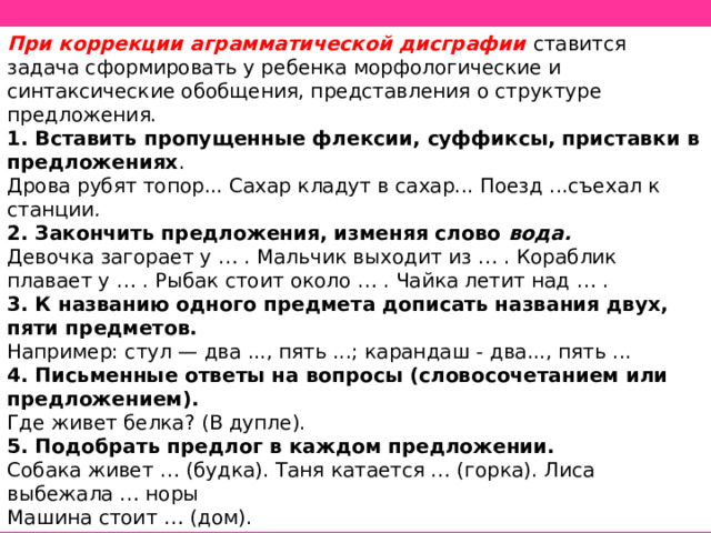 При коррекции аграмматической дисграфии ставится задача сформировать у ребенка морфологические и синтаксические обобщения, представления о структуре предложения. 1. Вставить пропущенные флексии, суффиксы, приставки в предложениях . Дрова рубят топор... Сахар кладут в сахар... Поезд ...съехал к станции . 2. Закончить предложения, изменяя слово вода. Девочка загорает у … . Мальчик выходит из … . Кораблик плавает у … . Рыбак стоит около … . Чайка летит над … . 3. К названию одного предмета дописать названия двух, пяти предметов. Например: стул — два ..., пять ...; карандаш - два..., пять ... 4. Письменные ответы на вопросы (словосочетанием или предложением). Где живет белка? (В дупле). 5. Подобрать предлог в каждом предложении. Собака живет … (будка). Таня катается … (горка). Лиса выбежала … норы Машина стоит … (дом). 