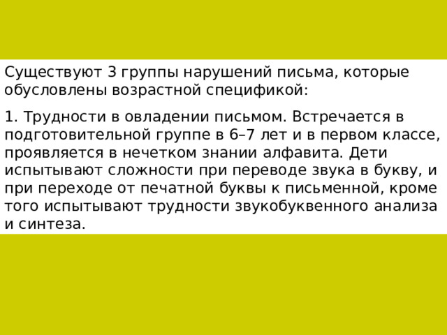 Существуют 3 группы нарушений письма, которые обусловлены возрастной спецификой: 1. Трудности в овладении письмом. Встречается в подготовительной группе в 6–7 лет и в первом классе, проявляется в нечетком знании алфавита. Дети испытывают сложности при переводе звука в букву, и при переходе от печатной буквы к письменной, кроме того испытывают трудности звукобуквенного анализа и синтеза. 