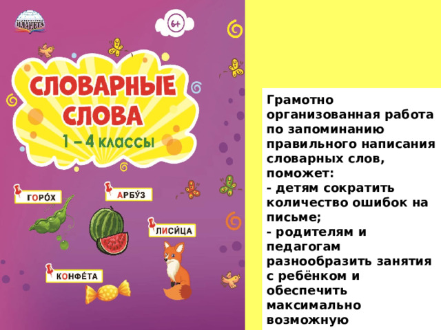 Грамотно организованная работа по запоминанию правильного написания словарных слов, поможет: - детям сократить количество ошибок на письме; - родителям и педагогам разнообразить занятия с ребёнком и обеспечить максимально возможную самостоятельную деятельность детей. 