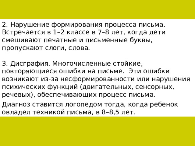 2. Нарушение формирования процесса письма. Встречается в 1–2 классе в 7–8 лет, когда дети смешивают печатные и письменные буквы, пропускают слоги, слова. 3. Дисграфия. Многочисленные стойкие, повторяющиеся ошибки на письме.  Эти ошибки возникают из-за несформированности или нарушения психических функций (двигательных, сенсорных, речевых), обеспечивающих процесс письма. Диагноз ставится логопедом тогда, когда ребенок овладел техникой письма, в 8–8,5 лет. 