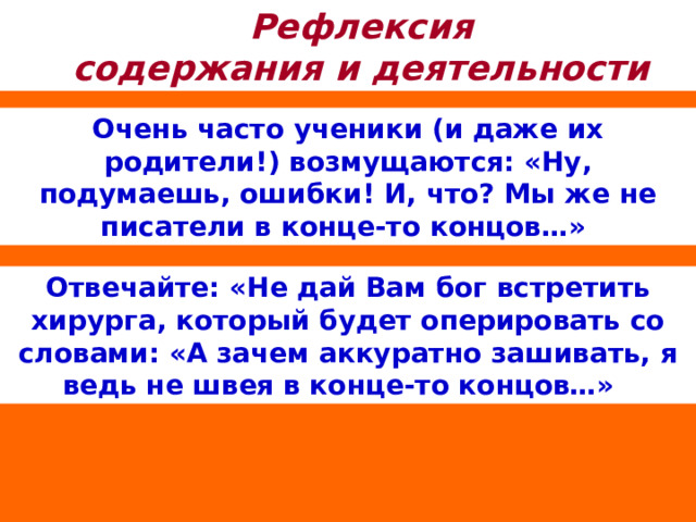Рефлексия содержания и деятельности Очень часто ученики (и даже их родители!) возмущаются: «Ну, подумаешь, ошибки! И, что? Мы же не писатели в конце-то концов…» Отвечайте: «Не дай Вам бог встретить хирурга, который будет оперировать со словами: «А зачем аккуратно зашивать, я ведь не швея в конце-то концов…» 