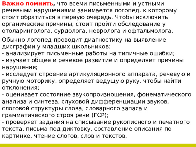 Важно помнить , что всеми письменными и устными речевыми нарушениями занимается логопед, к которому стоит обратиться в первую очередь. Чтобы исключить органические причины, стоит пройти обследование у отоларинголога, сурдолога, невролога и офтальмолога. Обычно логопед проводит диагностику на выявление дисграфии у младших школьников: - анализирует письменные работы на типичные ошибки; - изучает общее и речевое развитие и определяет причины нарушения; - исследует строение артикуляционного аппарата, речевую и ручную моторику, определяет ведущую руку, чтобы найти отклонения; - оценивает состояние звукопроизношения, фонематического анализа и синтеза, слуховой дифференциации звуков, слоговой структуры слова, словарного запаса и грамматического строя речи (ГСР); - проверяет задания на списывание рукописного и печатного текста, письма под диктовку, составление описания по картинке, чтение слогов, слов и текстов. 