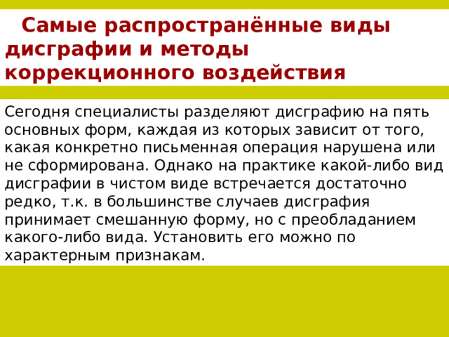 Самые распространённые виды дисграфии и методы коррекционного воздействия Сегодня специалисты разделяют дисграфию на пять основных форм, каждая из которых зависит от того, какая конкретно письменная операция нарушена или не сформирована. Однако на практике какой-либо вид дисграфии в чистом виде встречается достаточно редко, т.к. в большинстве случаев дисграфия принимает смешанную форму, но с преобладанием какого-либо вида. Установить его можно по характерным признакам. 