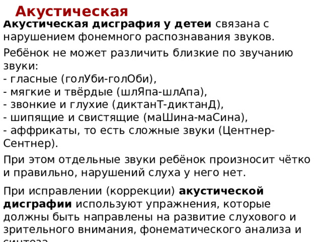 Акустическая Акустическая дисграфия у детей связана с нарушением фонемного распознавания звуков.  Ребёнок не может различить близкие по звучанию звуки: - гласные (голУби-голОби),  - мягкие и твёрдые (шлЯпа-шлАпа),  - звонкие и глухие (диктанТ-диктанД),  - шипящие и свистящие (маШина-маСина),  - аффрикаты, то есть сложные звуки (Центнер-Сентнер).  При этом отдельные звуки ребёнок произносит чётко и правильно, нарушений слуха у него нет. При исправлении (коррекции) акустической дисграфии используют упражнения, которые должны быть направлены на развитие слухового и зрительного внимания, фонематического анализа и синтеза.  