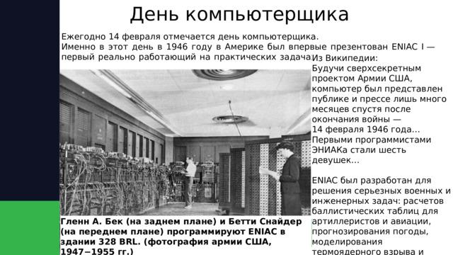 День компьютерщика Ежегодно 14 февраля отмечается день компьютерщика.  Именно в этот день в 1946 году в Америке был впервые презентован ENIAC I — первый реально работающий на практических задачах электронный компьютер.    Из Википедии: Будучи сверхсекретным проектом Армии США, компьютер был представлен публике и прессе лишь много месяцев спустя после окончания войны — 14 февраля 1946 года… Первыми программистами ЭНИАКа стали шесть девушек…   ENIAC был разработан для решения серьезных военных и инженерных задач: расчетов баллистических таблиц для артиллеристов и авиации, прогнозирования погоды, моделирования термоядерного взрыва и других. Гленн А. Бек (на заднем плане) и Бетти Снайдер (на переднем плане) программируют ENIAC в здании 328 BRL. (фотография армии США, 1947−1955 гг.) 